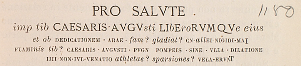 Inscription recorded by Fiorelli. The handwritten number 1180 was added by Mau to identify that it was CIL IV 1180.
See Fiorelli, G., 1875. Descrizione di Pompei. Napoli, p. 263
According to Epigraphik-Datenbank Clauss/Slaby (See www.manfredclauss.de) –
This read
Pro salute
[Imp(eratoris) Vespasiani] Caesaris Augu[sti] li[b]e[ro]rumqu[e]
[eius ob] dedicationem arae [glad(iatorum) par(ia) ---] Cn(aei) [All]ei Nigidi Mai,
flami[nis] Caesaris Augusti, pugn(abunt) Pompeis, sine ulla dilatione,
IIII Non(as) Iul(ias): venatio, [sparsiones], vela erunt.   [CIL IV 1180].
