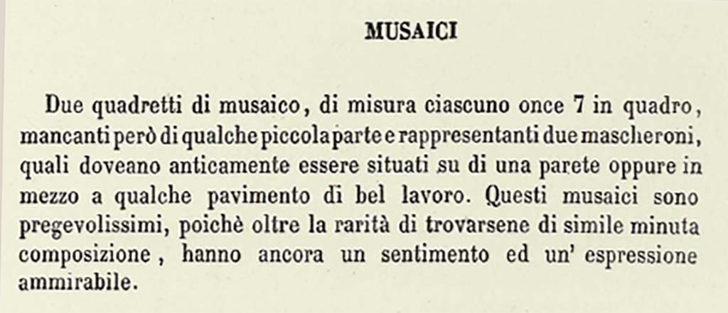 VII.13.23 or VII.9.7/8 Pompeii. Description by Niccolini of Different Objects found in the building called the Pantheon - Mosaics.
This description does seem to refer to a solitary mask in each square.
According to Niccolini, vol. 1, pt.2, 1854, p.15, see above 
Two mosaic masks, each measuring once 7 squared (approximately 6.5 inches), however missing some small part, representing two masks, which in ancient times would have been located on a wall, or even in the middle of some floor of good work. These mosaics are very precious, because beyond the rarity of the finding of them here of similar minute composition, they still have an admirable feeling and expression.
See Niccolini F, 1854. Le case ed i monumenti di Pompei: Volume Primo. Napoli. Panteon p.15.

Mazois does not mention any mosaics found in the Macellum.

According to PAH 
17th November 1821 -
In the third existing workshop to the right of the abovementioned road facing the Forum, two mosaic squares have been discovered in this week, each measuring on.7 squared (approx. 6.5 inches squared), missing, however, some small part, representing two masks, which in ancient times would have been located on a wall, or even in the middle of some floor of good work. These mosaics are very valuable, because beyond the rarity of the finding of them here of similar minute composition, they still have an admirable feeling and expression, and that small missing part being restored, they will become of much greater value.
See Fiorelli G., 1862. Pompeianarum antiquitatum historia, Vol. 2: 1819 - 1860, Naples, p. 44-5.

According to Pagano and Prisciandaro, these masks were found in VII.13.23, now in Naples Museum, Inv. nos. 109679 and 109687, although there is some discrepancy in their description or where they were found.  
No. 109679 was reputedly a bronze candelabra found 11th February 1872 in I.3.3.
No. 109687 was found 13th May 1873 in I.2.29.
See Pagano, M. and Prisciandaro, R., 2006. Studio sulle provenienze degli oggetti rinvenuti negli scavi borbonici del regno di Napoli. Naples: Nicola Longobardi, (p.123).  
