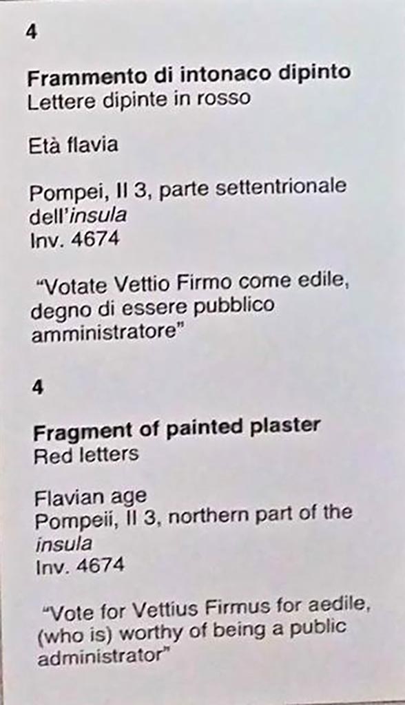 II.3.5 Pompeii. Graffiti found August 1756, east of entrance doorway.
Now in Naples Archaeological Museum. Inventory number 4667.

[Cusp]ium Pansam
aed(ilem) o(ro) v(os) f(aciatis)     [CIL IV 1153]  

Albucium aed(ilem)    [CIL IV 1154] 

See Epigraphik-Datenbank Clauss/Slaby (www.manfredclauss.de).
See PAH I, 1, 43, dated 28th August 1756. 


Also found September 1756, (PAH I, 1, 44, add. 96, dated 18th September 1756)

[3] Rufum aed(ilem) o(ro) v(os) f(aciatis)       [CIL IV 1155]

Q(uintum) Postumium
Modestum quinq(uennalem) o(ro) v(os) f(aciatis)      [CIL IV 1156]

L(ucium) Ceium Secundum IIvir(um)
O(ro) v(os) f(aciatis) Papilio rog(at)       [CIL IV 1157]


Also found September 1756, (PAH I, 1, 44, dated 25th September 1756)

P(ublium) Paquium et A(ulum) Vettium d(uumviros) i(ure) d(icundo) o(ro) v(os) f(aciatis) [[scr(ipsit)]]    [CIL IV 1158]

L(ucium) Popidium Secundum aed(ilem) d(ignum) r(ei) p(ublicae) o(ro) v(os) f(aciatis)
[3]ro[     [CIL IV 1159]


In October 1756, another two were found (PAH I, 1, 44, add. 96, dated 9th October 1756),

Modestum
quinq(uennalem) o(ro) v(os) f(aciatis)
d(ignum) r(ei) p(ublicae)
Ovidiumrei    [CIL IV 1160]

O() Secundum e istive o(ro) v(os) f(aciatis)    [CIL IV 1161]

See Epigraphik-Datenbank Clauss/Slaby (www.manfredclauss.de).
See Pagano, M. and Prisciandaro, R., 2006. Studio sulle provenienze degli oggetti rinvenuti negli scavi borbonici del regno di Napoli. Naples : Nicola Longobardi. 
(p.23)

