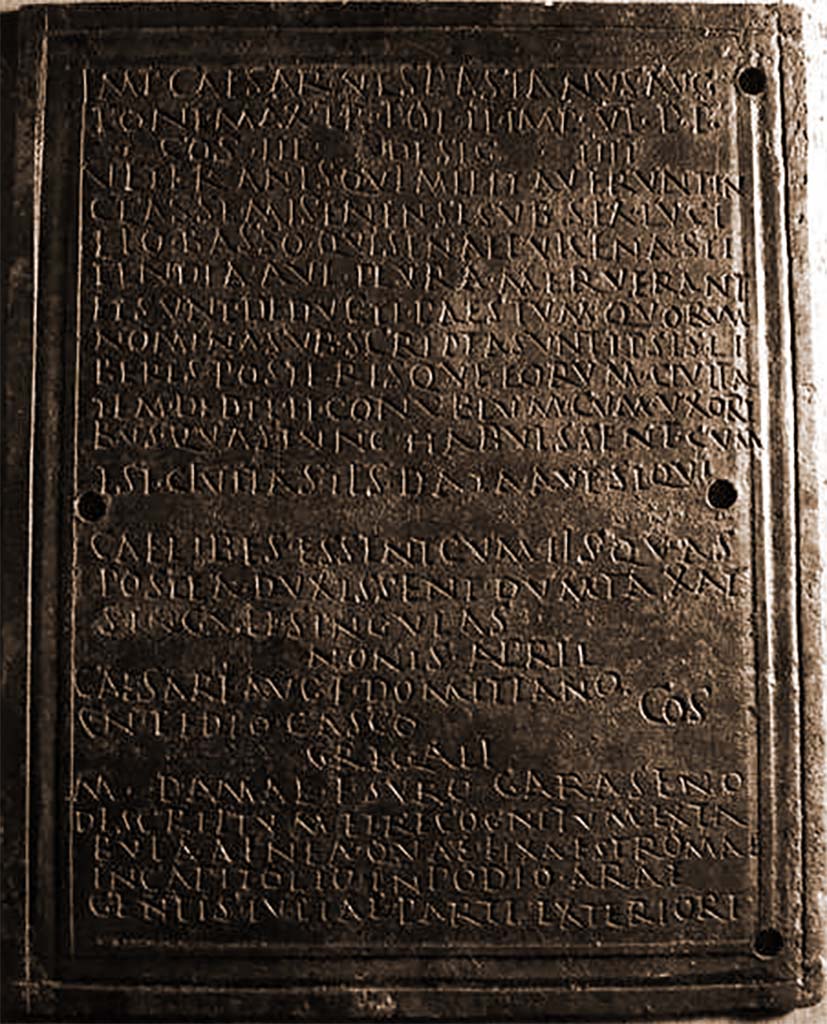 VIII.7.8 Pompeii. Front part 1 of decree of discharge of M. Surus Garasenus.
Now in Naples Archaeological Museum. Inventory number 110043.

The Epigraphic Database Roma records

Ìmp(erator) Caesar Vespasianus Aug(ustus)
pont(ifex) max(imus), tr(ibunicia) pot(estate) I̅I̅, imp(erator) V̅I̅, p(ater) p(atriae),
co(n)s(ul) III, desig(natus) I̅I̅I̅I̅,
veteranìs, quì militaverunt in
classe Misenensi sub Sex(to) Luci= 
lio Basso, qui sena et vicena sti=
pendia aut plura meruerant
et sunt deducti Paestum, quorûm
nomina subscripta sunt, ipsis li=
beris posterisque eorum civita= 
tem dedit et conubium cum uxori=
bus, quas tunc habuissent, cum
est cìvitas iìs data, aut, si qui
caelibes essent, cum iìs quas
postea duxissent dum taxat 
singuli singulas.
Nonis April(ibus)
Caesare Aug(usti) f(ilio) Domitiano,
Cn(aeo) Pedio Casco co(n)s(ulibus).
Gregalì 
M(arco) Damae f(ilio), Suro Garaseno.
Descriptum et recognitum ex ta=
bula aenea, quae fixa est Romae
in Capitolio in podio arae
gentis Iuliae parte exteriore      [CIL X 867]
