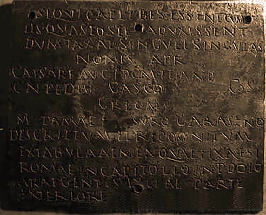 VIII.7.8 Pompeii. Inner part 2 of decree of discharge of M. Surus Garasenus.
Now in Naples Archaeological Museum. Inventory number 110043.

The Epigraphic Database Roma records

si quì caelibes essent, cum
iìs quas postea duxissent
dum taxat singulì singulas.
Nonis April(ibus)
Caesare Aug(usti) f(ilio) Domitiano, 
Cn(aeo) Pedio Casco co(n)s(ulibus).
Gregali
M(arco) Damae f(ilio), Suro Garaseno.
Descriptum et recognitum
ex tabula aenea, quae fixa est 
Romae in Capitolio in podìo
arae gentis Iuliae parte
exteriore      [CIL X 867]
