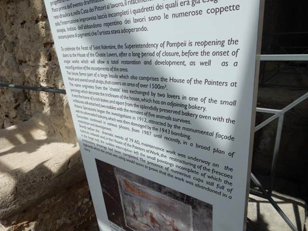 IX.12 Pompeii, May 2018. Information notice-board, which reads -
“To celebrate the Feast of St. Valentine, the Superintendency of Pompeii is re-opening the doors to the House of the Chaste Lovers, after a long period of closure, before the onset of major works which will allow a total restoration and development, as well as a reconfiguration of the escarpments of the area.
The house forms part of a large insula which also comprises the House of the Painters at Work and several small shops, that covers an area of over 1500 sq.mtrs.
The name originates from the “chaste” kiss exchanged by two lovers in one of the small paintings which decorate the triclinium of the house, which has an adjoining bakery. It was the home of a rich baker, and apart from the splendidly preserved bakery oven with the millstones still attached, two stables with the remains of five animals survives.
Vittorio Spinazzola began the investigations in 1912, attracted by the monumental façade with its columnaded balcony, which was then damaged by the 1943 bombings. Excavation continued in various phases, from 1987 until recently, in a broad plan of restoration and development.
Shortly before the dramatic events of 79AD, maintenance work was underway on the hydraulic network, and, in the House of the Painters at Work, the restructuring of the frescoes in the large hall, the sudden interruption left the small paintings incomplete of which the preparatory drawings had been completed. The presence of numerous cups still full of pigments which the artist was using would seem to prove that the work was abandoned in a hurry.”
Photo courtesy of Buzz Ferebee.
