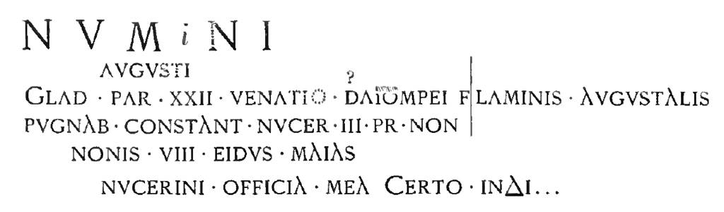 Pompeii FP2. Inscription, as recorded in 1886 NdS, relating to a gladiatorial contest in the Nocera area. It was painted in red inside the cella with the left part on the south wall and that right of the vertical line on the west wall. Mau in 1888 records XX ET in place of XXII on the third line. According to Epigraphik-Datenbank Clauss/Slaby (See www.manfredclauss.de) this read:

Numnini
Augusti
glad(iatorum) par(ia) XX et venatio Sta(ti?) Pompei flaminis Augustalis
pugnab(unt) Constant(iae) Nucer(iae) III pr(idie) Non(as)
Nonis VIII Eidus(!) Maias
Nucerini officia mea certo index       [CIL IV 3882]

See Notizie degli Scavi di Antichità, 1886, p.334. See Mau, A., 1888. Mitteilungen des Kaiserlich Deutschen Archaeologischen Instituts, Roemische Abtheilung Volume III.  (p. 145).